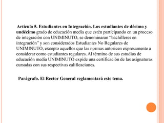 Artículo 5. Estudiantes en Integración. Los estudiantes de décimo y
undécimo grado de educación media que estén participando en un proceso
de integración con UNIMINUTO, se denominaran “bachilleres en
integración” y son considerados Estudiantes No Regulares de
UNIMINUTO, excepto aquellos que las normas autoricen expresamente a
considerar como estudiantes regulares. Al término de sus estudios de
educación media UNIMINUTO expide una certificación de las asignaturas
cursadas con sus respectivas calificaciones.

Parágrafo. El Rector General reglamentará este tema.
 