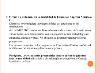 b) Virtual o a distancia. En la modalidad de Educación Superior Abierta o
   a
    Distancia, no se requiere la presencia física del estudiante en las
   instalaciones
    de UNIMINUTO; la relación Tutor-alumno se da a través del uso de uno o
    varios medios de comunicación, con la aplicación de una metodología de
    enseñanza clásica o virtual. No obstante, se podrán programar sesiones
    presenciales.
    Las personas inscritas en los programas de Educación a Distancia o Virtual
   también son estudiantes regulares o no regulares.

  Parágrafo. Los estudiantes presenciales pueden cursar asignaturas
  bajo la modalidad a distancia o virtual, según se acuerde en el Consejo
  Académico de Sede.
 
