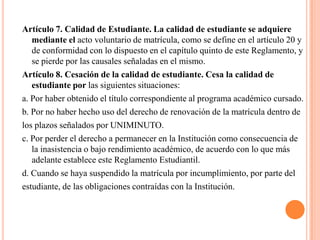 Artículo 7. Calidad de Estudiante. La calidad de estudiante se adquiere
   mediante el acto voluntario de matrícula, como se define en el artículo 20 y
   de conformidad con lo dispuesto en el capítulo quinto de este Reglamento, y
   se pierde por las causales señaladas en el mismo.
Artículo 8. Cesación de la calidad de estudiante. Cesa la calidad de
   estudiante por las siguientes situaciones:
a. Por haber obtenido el título correspondiente al programa académico cursado.
b. Por no haber hecho uso del derecho de renovación de la matrícula dentro de
los plazos señalados por UNIMINUTO.
c. Por perder el derecho a permanecer en la Institución como consecuencia de
   la inasistencia o bajo rendimiento académico, de acuerdo con lo que más
   adelante establece este Reglamento Estudiantil.
d. Cuando se haya suspendido la matrícula por incumplimiento, por parte del
estudiante, de las obligaciones contraídas con la Institución.
 