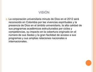 VISIÓN
   La corporación universitaria minuto de Dios en el 2012 será
    reconocido en Colombia por las vivencias espirituales y la
    presencia de Dios en el ámbito universitario, la alta calidad de
    sus programas académicos estructurados por ciclos y
    competencias, su impacto en la cobertura originado en el
    número de sus Sedes y la gran facilidad de acceso a sus
    programas y sus amplias relaciones nacionales e
    internacionales.
 