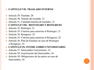    CAPITULO VII- TRASLADO INTERNO

   Artículo 29. Traslado. 20
   Artículo 30. Trámite del traslado. 21
   Artículo 31. Cantidad máxima de traslados. 21
   CAPITULO VIII - REINTEGRO Y REINGRESO
   Artículo 32. Reintegro. 21
   Artículo 33. Criterios para autorizar el Reintegro. 21
   Artículo 34. Reingreso. 22
   Artículo 35. Criterios para autorizar el Reingreso. 22
   Artículo 36. Plan de Estudios en caso de Reintegro
    o Reingreso. 23
   CAPITULO IX. INTERCAMBIO UNIVERSITARIO.
   Artículo 37. Intercambio Universitario. 23
   Artículo 38. Autorización del Intercambio. 24
   Artículo 39. Obligaciones de las partes en caso de
    Intercambio. 24
 