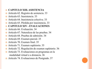    CAPITULO XIII. ASISTENCIA
   Artículo 62. Registro de asistencia. 33
   Artículo 63. Inasistencia. 33
   Artículo 64. Inasistencia colectiva. 33
   Artículo 65. Pérdida por inasistencia. 33
   CAPITULO XIV - EVALUACIONES
   Artículo 66. Evaluación. 34
   Artículo 67. Naturaleza de las pruebas. 34
   Artículo 68. Pruebas de admisión. 34
   Artículo 69. Examen parcial. 35
   Artículo 70. Examen final. 35
   Artículo 71. Examen supletorio. 35
   Artículo 72. Regulación de examen supletorio. 36
   Artículo 73. Evaluaciones en programas en la
     modalidad virtual o a distancia. 36
   Artículo 74. Evaluaciones de Postgrado. 37
 