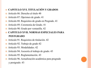    CAPITULO XVI. TITULACIÓN Y GRADOS
   Artículo 86. Derecho al título 40
   Artículo 87. Opciones de grado. 41
   Artículo 88. Requisitos de grado en Pregrado. 41
   Artículo 89. Ceremonia de Grado. 41
   Artículo 90. Grado por ventanilla. 42
   CAPITULO XVII. NORMAS ESPECIALES PARA
    POSTGRADO
   Artículo 91. Requisitos de titulación. 42
   Artículo 92. Trabajo de grado 42
   Artículo 93. Modalidades. 42
   Artículo 94. Asesoría al trabajo de grado. 43
   Artículo 95. Reglamentación. 43
   Artículo 96. Actualización académica para pregrado
    y postgrado. 43
 