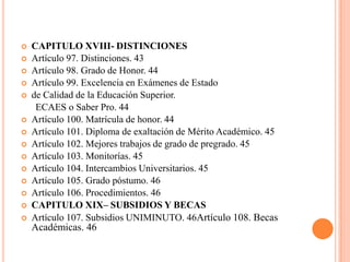    CAPITULO XVIII- DISTINCIONES
   Artículo 97. Distinciones. 43
   Artículo 98. Grado de Honor. 44
   Artículo 99. Excelencia en Exámenes de Estado
   de Calidad de la Educación Superior.
     ECAES o Saber Pro. 44
   Artículo 100. Matrícula de honor. 44
   Artículo 101. Diploma de exaltación de Mérito Académico. 45
   Artículo 102. Mejores trabajos de grado de pregrado. 45
   Artículo 103. Monitorías. 45
   Artículo 104. Intercambios Universitarios. 45
   Artículo 105. Grado póstumo. 46
   Artículo 106. Procedimientos. 46
   CAPITULO XIX– SUBSIDIOS Y BECAS
   Artículo 107. Subsidios UNIMINUTO. 46Artículo 108. Becas
    Académicas. 46
 