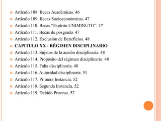    Artículo 108. Becas Académicas. 46
   Artículo 109. Becas Socioeconómicas. 47
   Artículo 110. Becas “Espíritu UNIMINUTO”. 47
   Artículo 111. Becas de posgrado. 47
   Artículo 112. Exclusión de Beneficios. 48
   CAPITULO XX - RÉGIMEN DISCIPLINARIO
   Artículo 113. Sujetos de la acción disciplinaria. 48
   Artículo 114. Propósito del régimen disciplinario. 48
   Artículo 115. Falta disciplinaria. 48
   Artículo 116. Autoridad disciplinaria. 51
   Artículo 117. Primera Instancia. 52
   Artículo 118. Segunda Instancia. 52
   Artículo 119. Debido Proceso. 52
 