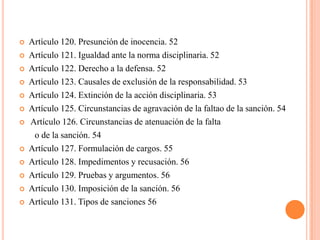    Artículo 120. Presunción de inocencia. 52
   Artículo 121. Igualdad ante la norma disciplinaria. 52
   Artículo 122. Derecho a la defensa. 52
   Artículo 123. Causales de exclusión de la responsabilidad. 53
   Artículo 124. Extinción de la acción disciplinaria. 53
   Artículo 125. Circunstancias de agravación de la faltao de la sanción. 54
   Artículo 126. Circunstancias de atenuación de la falta
     o de la sanción. 54
   Artículo 127. Formulación de cargos. 55
   Artículo 128. Impedimentos y recusación. 56
   Artículo 129. Pruebas y argumentos. 56
   Artículo 130. Imposición de la sanción. 56
   Artículo 131. Tipos de sanciones 56
 