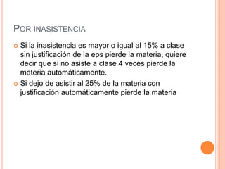 POR INASISTENCIA
 Si la inasistencia es mayor o igual al 15% a clase
  sin justificación de la eps pierde la materia, quiere
  decir que si no asiste a clase 4 veces pierde la
  materia automáticamente.
 Si dejo de asistir al 25% de la materia con
  justificación automáticamente pierde la materia
 