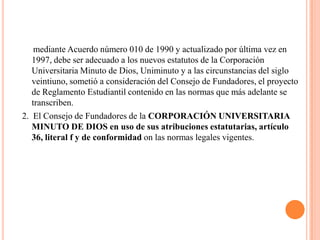 mediante Acuerdo número 010 de 1990 y actualizado por última vez en
   1997, debe ser adecuado a los nuevos estatutos de la Corporación
   Universitaria Minuto de Dios, Uniminuto y a las circunstancias del siglo
   veintiuno, sometió a consideración del Consejo de Fundadores, el proyecto
   de Reglamento Estudiantil contenido en las normas que más adelante se
   transcriben.
2. El Consejo de Fundadores de la CORPORACIÓN UNIVERSITARIA
   MINUTO DE DIOS en uso de sus atribuciones estatutarias, artículo
   36, literal f y de conformidad on las normas legales vigentes.
 