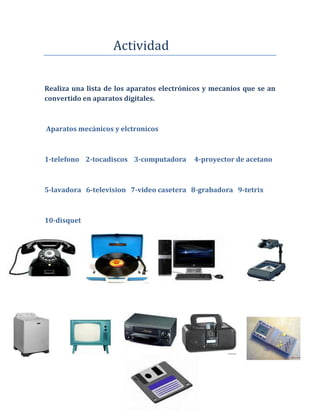 Actividad


Realiza una lista de los aparatos electrónicos y mecanios que se an
convertido en aparatos digitales.



Aparatos mecánicos y elctronicos



1-telefono 2-tocadiscos 3-computadora      4-proyector de acetano



5-lavadora 6-television 7-video casetera 8-grabadora 9-tetrix



10-disquet
 