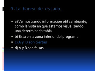 9.La barra de estado…

 a) Va mostrando información útil cambiante,
  como la vista en que estamos visualizando
  una determinada tabla
 b) Esta en la zona inferior del programa
 c) A y B son ciertas
 d) A y B son falsas
 