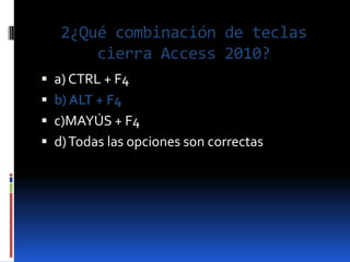 2¿Qué combinación de teclas
       cierra Access 2010?
 a) CTRL + F4
 b) ALT + F4
 c)MAYÚS + F4
 d) Todas las opciones son correctas
 