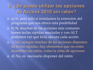  a) Sí, pero sólo si instalamos la extensión del
programa que nos ofrece esta posibilidad
 b) Sí, muchas de las acciones más comunes
tienen teclas rápidas asociadas y con ALT
podemos ver qué tecla ejecuta cada acción
 c) No, aunque muchas de las acciones disponen
de teclas rápidas, hay elementos que no están
accesibles sin ratón, como la cinta de opciones
 d) No, es necesario disponer del ratón
 