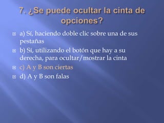  a) Sí, haciendo doble clic sobre una de sus
pestañas
 b) Sí, utilizando el botón que hay a su
derecha, para ocultar/mostrar la cinta
 c) A y B son ciertas
 d) A y B son falas
 