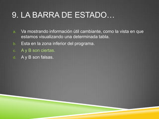 9. LA BARRA DE ESTADO…
a. Va mostrando información útil cambiante, como la vista en que
estamos visualizando una determinada tabla.
b. Esta en la zona inferior del programa.
c. A y B son ciertas.
d. A y B son falsas.
 