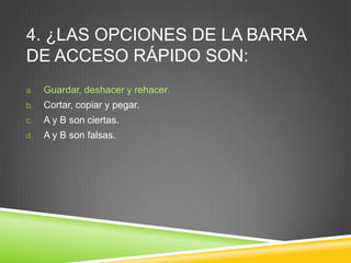 4. ¿LAS OPCIONES DE LA BARRA
DE ACCESO RÁPIDO SON:
a. Guardar, deshacer y rehacer.
b. Cortar, copiar y pegar.
c. A y B son ciertas.
d. A y B son falsas.
 