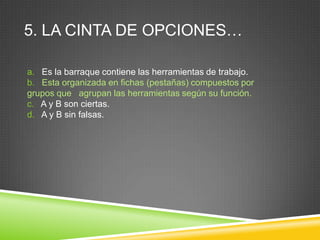 5. LA CINTA DE OPCIONES…
a. Es la barraque contiene las herramientas de trabajo.
b. Esta organizada en fichas (pestañas) compuestos por
grupos que agrupan las herramientas según su función.
c. A y B son ciertas.
d. A y B sin falsas.
 