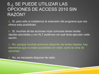 6.¿ SE PUEDE UTILIZAR LAS
OPCIONES DE ACCESS 2010 SIN
RAZÓN?
a. Sí, pero sólo si instalamos la extensión del programa que nos
ofrece esta posibilidad.
b. Sí, muchas de las acciones m{as comunes tienen teclas
rápidas asociadas y con ALT podemos ver qué tecla ejecutan cada
opción.
c. No, aunque muchas acciones disponen de teclas rápidas, hay
elementos que no están accesibles sin ratón, como la cinta de
opciones.
d. No, es necesario disponer de ratón.
 