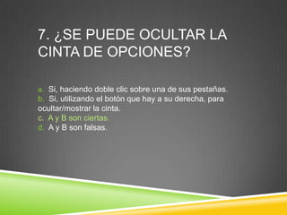 7. ¿SE PUEDE OCULTAR LA
CINTA DE OPCIONES?
a. Si, haciendo doble clic sobre una de sus pestañas.
b. Si, utilizando el botón que hay a su derecha, para
ocultar/mostrar la cinta.
c. A y B son ciertas.
d. A y B son falsas.
 