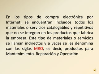 En los tipos de compra electrónica por
Internet, se encuentran incluidos todos los
materiales o servicios catalogables y repetitivos
que no se integran en los productos que fabrica
la empresa. Este tipo de materiales o servicios
se llaman indirectos y a veces se les denomina
con las siglas MRO, es decir, productos para
Mantenimiento, Reparación y Operación.
 