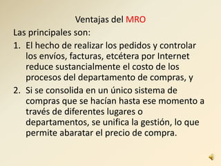 Ventajas del MRO
Las principales son:
1. El hecho de realizar los pedidos y controlar
los envíos, facturas, etcétera por Internet
reduce sustancialmente el costo de los
procesos del departamento de compras, y
2. Si se consolida en un único sistema de
compras que se hacían hasta ese momento a
través de diferentes lugares o
departamentos, se unifica la gestión, lo que
permite abaratar el precio de compra.
 