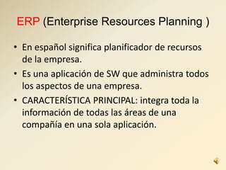 ERP (Enterprise Resources Planning )
• En español significa planificador de recursos
de la empresa.
• Es una aplicación de SW que administra todos
los aspectos de una empresa.
• CARACTERÍSTICA PRINCIPAL: integra toda la
información de todas las áreas de una
compañía en una sola aplicación.
 