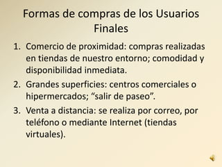 Formas de compras de los Usuarios
Finales
1. Comercio de proximidad: compras realizadas
en tiendas de nuestro entorno; comodidad y
disponibilidad inmediata.
2. Grandes superficies: centros comerciales o
hipermercados; “salir de paseo”.
3. Venta a distancia: se realiza por correo, por
teléfono o mediante Internet (tiendas
virtuales).
 