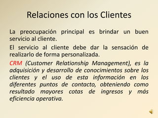 Relaciones con los Clientes
La preocupación principal es brindar un buen
servicio al cliente.
El servicio al cliente debe dar la sensación de
realizarlo de forma personalizada.
CRM (Customer Relationship Management), es la
adquisición y desarrollo de conocimientos sobre los
clientes y el uso de esta información en los
diferentes puntos de contacto, obteniendo como
resultado mayores cotas de ingresos y más
eficiencia operativa.
 