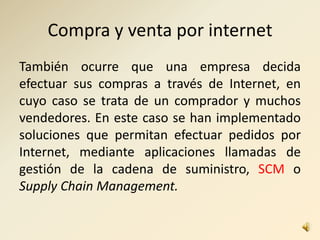 Compra y venta por internet
También ocurre que una empresa decida
efectuar sus compras a través de Internet, en
cuyo caso se trata de un comprador y muchos
vendedores. En este caso se han implementado
soluciones que permitan efectuar pedidos por
Internet, mediante aplicaciones llamadas de
gestión de la cadena de suministro, SCM o
Supply Chain Management.
 