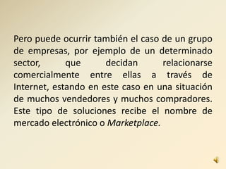 Pero puede ocurrir también el caso de un grupo
de empresas, por ejemplo de un determinado
sector, que decidan relacionarse
comercialmente entre ellas a través de
Internet, estando en este caso en una situación
de muchos vendedores y muchos compradores.
Este tipo de soluciones recibe el nombre de
mercado electrónico o Marketplace.
 
