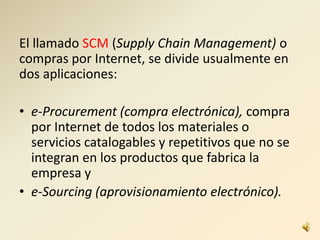 El llamado SCM (Supply Chain Management) o
compras por Internet, se divide usualmente en
dos aplicaciones:
• e-Procurement (compra electrónica), compra
por Internet de todos los materiales o
servicios catalogables y repetitivos que no se
integran en los productos que fabrica la
empresa y
• e-Sourcing (aprovisionamiento electrónico).
 