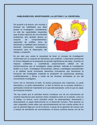 HABILIDADES DEL INVESTIGADOR: LA LECTURA Y LA ESCRITURA.
De acuerdo a la lectura, son muchas y
diversas las habilidades que debe
poseer un investigador, considerando
no sólo las capacidades requeridas
para el pleno ejercicio de una actividad
profesional, sino también abarca un
conjunto de comportamientos:
capacidad de análisis, toma de
decisiones y habilidad para procesar y
transmitir información; considerados
necesarios para el desempeño del
trabajo u ocupación.
Es por esto que, existe la necesidad de tener un proceso de investigación
conformado por un conjunto de elementos, que conlleven a demostrar pertinencia
en forma integrada en la búsqueda de aportes significativos del saber, invertido en
mejoras cualitativas y cuantitativas proporcionando calidad en las
transformaciones que el investigador desea plantear. Además la investigación
facilita a un buen investigador herramientas, valores y estrategias querespondan
a la realidad social suministrar elementos innovadores que favorezcan la
formación del investigador mediante la ampliación de experiencias asertivas,
multidisciplinarias y éticas a través de las diversas actividades en pro del
conocimiento investigativo.
Como nos lo menciona el texto “la lectura presupone dos instancias: La parte
descriptiva y la parte interpretativa”, si bien la lectura es un proceso dinámico y
participativo donde tan importante es lo que está expresado, como lo que es capaz
de incorporar el lector.
“No hay dudas que la actividad lectora constituye uno de los instrumentos de
cardinal importancia para alcanzar éxitos verdaderos tanto en el estudio, como en
el trabajo. La lectura, como actividad verbal, ha desempeñado, desempeña y
desempeñará un papel determinante en el desarrollo humano. Para apreciar su
valor pragmático basta saber que aproximadamente las tres cuartas partes de lo
que se aprende llega por vía de la lectura. A pesar de la aparición de nuevas vías
y medios de asimilación de conocimientos, la lectura continúa siendo uno de los
 