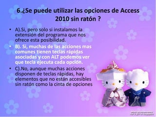 6.¿Se puede utilizar las opciones de Access
2010 sin ratón ?
• A).Si, pero solo si instalamos la
extensión del programa que nos
ofrece esta posibilidad.
• B). Si, muchas de las acciones mas
comunes tienen teclas rápidas
asociadas y con ALT podemos ver
que tecla ejecuta cada opción.
• C).No, aunque muchas acciones
disponen de teclas rápidas, hay
elementos que no están accesibles
sin ratón como la cinta de opciones
 