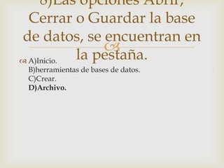 
 A)Inicio.
B)herramientas de bases de datos.
C)Crear.
D)Archivo.
8)Las opciones Abrir,
Cerrar o Guardar la base
de datos, se encuentran en
la pestaña.
 
