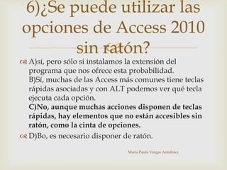 
 A)sí, pero sólo si instalamos la extensión del
programa que nos ofrece esta probabilidad.
B)Sí, muchas de las Access más comunes tiene teclas
rápidas asociadas y con ALT podemos ver qué tecla
ejecuta cada opción.
C)No, aunque muchas acciones disponen de teclas
rápidas, hay elementos que no están accesibles sin
ratón, como la cinta de opciones.
 D)Bo, es necesario disponer de ratón.
María Paula Vargas Antolinez
6)¿Se puede utilizar las
opciones de Access 2010
sin ratón?
 