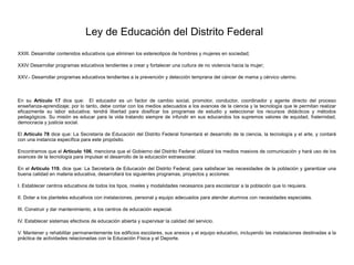 Ley de Educación del Distrito Federal
XXIII. Desarrollar contenidos educativos que eliminen los estereotipos de hombres y mujeres en sociedad;
XXIV Desarrollar programas educativos tendientes a crear y fortalecer una cultura de no violencia hacia la mujer;
XXV.- Desarrollar programas educativos tendientes a la prevención y detección temprana del cáncer de mama y cérvico uterino.
En su Artículo 17 dice que: El educador es un factor de cambio social, promotor, conductor, coordinador y agente directo del proceso
enseñanza-aprendizaje; por lo tanto, debe contar con los medios adecuados a los avances de la ciencia y la tecnología que le permitan realizar
eficazmente su labor educativa; tendrá libertad para dosificar los programas de estudio y seleccionar los recursos didácticos y métodos
pedagógicos. Su misión es educar para la vida tratando siempre de infundir en sus educandos los supremos valores de equidad, fraternidad,
democracia y justicia social.
El Artículo 78 dice que: La Secretaría de Educación del Distrito Federal fomentará el desarrollo de la ciencia, la tecnología y el arte, y contará
con una instancia específica para este propósito.
Encontramos que el Artículo 106, menciona que el Gobierno del Distrito Federal utilizará los medios masivos de comunicación y hará uso de los
avances de la tecnología para impulsar el desarrollo de la educación extraescolar.
En el Artículo 119, dice que: La Secretaría de Educación del Distrito Federal, para satisfacer las necesidades de la población y garantizar una
buena calidad en materia educativa, desarrollará los siguientes programas, proyectos y acciones:
I. Establecer centros educativos de todos los tipos, niveles y modalidades necesarios para escolarizar a la población que lo requiera.
II. Dotar a los planteles educativos con instalaciones, personal y equipo adecuados para atender alumnos con necesidades especiales.
III. Construir y dar mantenimiento, a los centros de educación especial.
IV. Establecer sistemas efectivos de educación abierta y supervisar la calidad del servicio.
V. Mantener y rehabilitar permanentemente los edificios escolares, sus anexos y el equipo educativo, incluyendo las instalaciones destinadas a la
práctica de actividades relacionadas con la Educación Física y el Deporte.
 