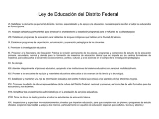 Ley de Educación del Distrito Federal
VI. Satisfacer la demanda de personal docente, técnico, especializado y de apoyo a la educación, necesario para atender a todos los educandos
en forma óptima.
VII. Realizar campañas permanentes para erradicar el analfabetismo y establecer programas para el refuerzo de la alfabetización.
VIII. Establecer programas de educación para hablantes de lenguas indígenas que habitan en la Ciudad de México.
IX. Establecer programas de capacitación, actualización y superación pedagógica de los docentes.
X. Promover la investigación educativa.
XI. Proponer a la Secretaría de Educación Pública la revisión permanente de los planes, programas y contenidos de estudio de la educación
primaria, secundaria, normal y demás para la formación de maestros de educación básica que se imparte en los centros formadores de
maestros, para adecuarlos al desarrollo socioeconómico, político, cultural, y a los avances en el campo de la investigación pedagógica.
XII. Se deroga.
XIII. Atender integralmente el proceso educativo, apoyando a las instituciones del sistema educativo con personal multidisciplinario.
XIV. Proveer a las escuelas de equipos y materiales educativos adecuados a los avances de la ciencia y la tecnología.
XV. Establecer y mantener una red de información educativa del Distrito Federal que enlace a los planteles de los diferentes niveles.
XVI. Promover la edición de obras representativas de la cultura del Distrito Federal, nacional y universal, así como las de valor formativo para los
educandos y los docentes.
XVII. Simplificar los procedimientos administrativos en la prestación de servicios educativos.
XVIII. Dotar de libros de texto gratuitos a todos los estudiantes de educación básica.
XIX. Inspeccionar y supervisar los establecimientos privados que impartan educación, para que cumplan con los planes y programas de estudio
oficiales, exigiendo rigurosidad y apego a los mismos, particularmente en aquellos de educación especial, para adultos, técnica y abierta y;
 