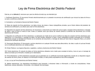 Ley de Firma Electrónica del Distrito Federal
Esta ley, en su Artículo 2, menciona que: para los efectos de esta Ley, se entenderá por:
I. Certificado Electrónico: El documento firmado electrónicamente por un prestador de servicios de certificación que vincula los datos de firma a
su autor y confirma su identidad.
II. Contraloría: La Contraloría General del Distrito Federal;
III. Datos de creación de firma electrónica: Los datos únicos, las claves o llaves criptográficas privadas, que el titular obtiene del prestador de
servicios de certificación y se utilizan para crear la firma electrónica.
IV. Dispositivo de creación de firma electrónica: El mecanismo o instrumento por medio del cual se capta o recepta la firma electrónica o mensaje
de datos y que al firmar el mismo le dan a éste un carácter único que asocia de manera directa el contenido del documento con la firma
electrónica del firmante;
V. Dispositivo de verificación de firma electrónica: La aplicación por medio de la cual se verifican los datos de creación de firma electrónica para
determinar si un documento o mensaje de datos, ha sido firmado utilizando la clave o llave criptográfica privada controlada por el firmante,
permitiendo asociar la identidad del firmante con el contenido del documento o mensaje de datos por tener éste el resguardo físico y el control
personal del certificado electrónico.
VI. Documento Electrónico: El documento o archivo electrónico en cualquier formato sea este alfanumérico, de video o audio el cual sea firmado
con un certificado electrónico con validez jurídica;
VII. Entes Públicos: Los órganos Ejecutivo, Legislativo, Judicial y Autónomos del Distrito Federal;
VIII. Fecha electrónica: El conjunto de datos en forma electrónica utilizados como medio para constatar la fecha y hora en que un mensaje de
datos es enviado por el firmante o recibido por el destinatario;
IX. Firma Electrónica: La firma electrónica avanzada que es generada con un certificado reconocido legalmente a través de un dispositivo seguro
de creación de firma y tiene, en relación a la información firmada, un valor jurídico equivalente al de la firma autógrafa;
X. Ley: La Ley de Firma Electrónica del Distrito Federal;
XI. Medios electrónicos: Los dispositivos tecnológicos para transmitir o almacenar datos e información, a través de computadoras, líneas
telefónicas, enlaces dedicados, microondas, o de cualquier otra tecnología;
 