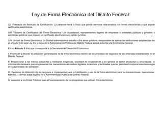 Ley de Firma Electrónica del Distrito Federal
XII. Prestador de Servicios de Certificación: La persona moral o física que preste servicios relacionados con firmas electrónicas y que expide
certificados electrónicos.
XIII. Titulares de Certificados de Firma Electrónica: Los ciudadanos, representantes legales de empresas o entidades públicas y privados y
servidores públicos que posean un certificado electrónico con validez jurídica.
XIV. Unidad de Firma Electrónica: La Unidad administrativa adscrita a los entes públicos, responsable de ejercer las atribuciones establecidas en
el artículo 5 de esta Ley. En el caso de la Administración Pública del Distrito Federal estará adscrita a la Contraloría General.
En su Artículo 5 dice que corresponde a la Secretaria de Desarrollo Económico:
I. Promover y difundir la utilización generalizada de la firma electrónica dentro de los procesos de negocios de las empresas establecidas en el
Distrito Federal
II. Proporcionar a las micros, pequeñas y medianas empresas, sociedad de cooperativas y en general al sector productivo y empresarial, la
información necesaria para implementar los mecanismos de medios digitales, incentivos y facilidades que les permitan incorporar esta tecnología
en sus procesos de operación;
III. Gestionar la obtención de los recursos e implementos para la habilitación y uso de la firma electrónica para las transacciones, operaciones,
trámites, y demás actos legales en la Administración Publica del Distrito Federal;
IV. Asesorar a los Entes Públicos para el funcionamiento de los programas que utilicen firma electrónica;
 