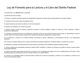 Ley de Fomento para la Lectura y el Libro del Distrito Federal
La presente ley, en su Artículo 2 dice lo siguiente:
La presente ley tiene por objeto:
I. Contribuir a erradicar los distintos grados de analfabetismo presentes en diversos grupos poblacionales de la ciudad de México.
II. Fomentar la lectura como medio de igualación social.
III. Aportar elementos para elevar la calidad y el nivel de la educación.
IV. Apoyar a los habitantes con vocación de escribir.
V. Generar lectores a través de políticas, programas, proyectos y acciones dirigidas a generar el interés por el libro, periódicos, revistas y
publicaciones digitalizadas.
VI. Garantizar el acceso democrático, en igualdad de condiciones, al libro en todo el Distrito Federal para aumentar su disponibilidad y acercarlo
al lector. Para ello se debe proveer en toda la red de transporte publicaciones periódicas y el acceso a libros.
VII. La protección y fomento de la industria editorial, incentivando la edición, distribución y comercialización del libro y las publicaciones
periódicas;
VIII. Promover el trabajo intelectual de los autores, particularmente aquellos residentes en el Distrito Federal, y la edición de sus obras;
IX. Modernizar y actualizar permanentemente el acervo literario y periodístico de las bibliotecas públicas del Distrito Federal.
X. Producir publicaciones interpretadas mediante el sistema braille, audiolibros y cualquier otro lenguaje que facilite el acceso a quienes poseen
capacidades diferentes.
XI. Elaborar campañas permanentes de fomento a la lectura en las 16 delegaciones políticas así como el establecimiento de librerías, y otros
espacios públicos y/o privados para la lectura y difusión del libro en el Distrito Federal.
XII. Infundir a los estudiantes desde la educación básica el hábito por la lectura de periódicos y revistas a fin de despertar su interés por los
temas de trascendencia pública.
 