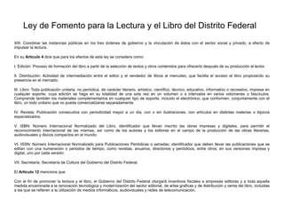 Ley de Fomento para la Lectura y el Libro del Distrito Federal
XIII. Coordinar las instancias públicas en los tres órdenes de gobierno y la vinculación de éstos con el sector social y privado, a efecto de
impulsar la lectura.
En su Artículo 4 dice que para los efectos de esta ley se considera como:
I. Edición: Proceso de formación del libro a partir de la selección de textos y otros contenidos para ofrecerlo después de su producción al lector.
II. Distribución: Actividad de intermediación entre el editor y el vendedor de libros al menudeo, que facilita el acceso al libro propiciando su
presencia en el mercado.
III. Libro: Toda publicación unitaria, no periódica, de carácter literario, artístico, científico, técnico, educativo, informativo o recreativo, impresa en
cualquier soporte, cuya edición se haga en su totalidad de una sola vez en un volumen o a intervalos en varios volúmenes o fascículos.
Comprende también los materiales complementarios en cualquier tipo de soporte, incluido el electrónico, que conformen, conjuntamente con el
libro, un todo unitario que no pueda comercializarse separadamente.
IV. Revista: Publicación consecutiva con periodicidad mayor a un día, con o sin ilustraciones, con artículos en distintas materias o tópicos
especializados.
V. ISBN: Número Internacional Normalizado del Libro, identificador que llevan inscrito las obras impresas y digitales, para permitir el
reconocimiento internacional de las mismas, así como de los autores y los editores en el campo de la producción de las obras literarias,
audiovisuales y discos compactos en el mundo.
VI. ISSN: Número Internacional Normalizado para Publicaciones Periódicas o seriadas, identificador que deben llevar las publicaciones que se
editan con una numeración o periodos de tiempo, como revistas, anuarios, directorios y periódicos, entre otros, en sus versiones impresa y
digital, uno por cada versión.
VII. Secretaría: Secretaría de Cultura del Gobierno del Distrito Federal.
El Artículo 12 menciona que:
Con el fin de promover la lectura y el libro, el Gobierno del Distrito Federal otorgará incentivos fiscales a empresas editoras y a toda aquella
medida encaminada a la renovación tecnológica y modernización del sector editorial, de artes graficas y de distribución y venta del libro, incluidas
a las que se refieren a la utilización de medios informáticos, audiovisuales y redes de telecomunicación.
 