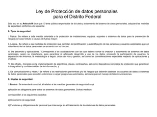 Ley de Protección de datos personales
para el Distrito Federal
Esta ley, en su Artículo14 dice que: El ente público responsable de la tutela y tratamiento del sistema de datos personales, adoptará las medidas
de seguridad, conforme a lo siguiente:
A. Tipos de seguridad:
I. Física.- Se refiere a toda medida orientada a la protección de instalaciones, equipos, soportes o sistemas de datos para la prevención de
riesgos por caso fortuito o causas de fuerza mayor;
II. Lógica.- Se refiere a las medidas de protección que permiten la identificación y autentificación de las personas o usuarios autorizados para el
tratamiento de los datos personales de acuerdo con su función;
III. De desarrollo y aplicaciones.- Corresponde a las autorizaciones con las que deberá contar la creación o tratamiento de sistemas de datos
personales, según su importancia, para garantizar el adecuado desarrollo y uso de los datos, previendo la participación de usuarios, la
separación de entornos, la metodología a seguir, ciclos de vida y gestión, así como las consideraciones especiales respecto de aplicaciones y
pruebas;
IV. De cifrado.- Consiste en la implementación de algoritmos, claves, contraseñas, así como dispositivos concretos de protección que garanticen
la integralidad y confidencialidad de la información; y
V. De comunicaciones y redes.- Se refiere a las restricciones preventivas y/o de riesgos que deberán observar los usuarios de datos o sistemas
de datos personales para acceder a dominios o cargar programas autorizados, así como para el manejo de telecomunicaciones.
B. Niveles de seguridad:
I. Básico.- Se entenderá como tal, el relativo a las medidas generales de seguridad cuya
aplicación es obligatoria para todos los sistemas de datos personales. Dichas medidas
corresponden a los siguientes aspectos:
a) Documento de seguridad;
b) Funciones y obligaciones del personal que intervenga en el tratamiento de los sistemas de datos personales;
 