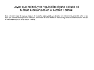 Leyes que no incluyen regulación alguna del uso de
Medios Electrónicos en el Distrito Federal
De la selección inicial de leyes, y después de revisarlas todas y cada una de ellas con detenimiento, encontré salvo en las
leyes que comenté en diapositivas anteriores, en el resto de ellas NO hacen mención alguna acerca de regulación del uso
de medios electrónicos en el Distrito Federal.
 