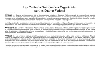 Ley Contra la Delincuencia Organizada
para el Distrito Federal
ARTÍCULO 11.- Durante las intervenciones de las comunicaciones privadas, el Ministerio Público ordenará la transcripción de aquellas
grabaciones que resulten de interés para la averiguación previa y las cotejará en presencia del personal del cuerpo técnico de la Procuraduría, en
cuyo caso serán ratificadas por quien las realizó. La transcripción contendrá los datos necesarios para identificar la cinta de donde fue tomada.
Los datos o informes impresos que resulten de la intervención serán igualmente integrados a la averiguación.
Las imágenes de video que se estimen convenientes podrán, en su caso, ser convertidas a imágenes fijas y ser impresas para su integración a la
indagatoria. En este caso, se indicará la cinta de donde proviene la imagen y el nombre y cargo de la persona que realizó la conversión.
ARTÍCULO 17.- Los servidores públicos de la Procuraduría, así como cualquier otro servidor público que intervenga comunicaciones privadas sin
la autorización judicial correspondiente, o que la realicen en términos distintos de los autorizados, serán sancionados con prisión de seis a doce
años, de quinientos a mil días multa, así como con destitución e inhabilitación para desempeñar otro empleo, cargo o comisión públicos, por el
mismo plazo de la pena de prisión impuesta.
ARTÍCULO 18.- Los servidores públicos de la Procuraduría, así como cualquier otro servidor público o los servidores públicos del Tribunal
Superior de Justicia del Distrito Federal, que participen en algún proceso de los delitos a que se refiere esta Ley, que revelen, divulguen o utilicen
en forma indebida o en perjuicio de otro la información o imágenes obtenidas en el curso de una intervención de comunicaciones privadas,
autorizada o no, serán sancionados con prisión de seis a doce años, de quinientos a mil días multa, así como con la destitución e inhabilitación
para desempeñar otro empleo, cargo o comisión públicos, por el mismo plazo que la pena de prisión impuesta.
La misma pena se impondrá a quienes con motivo de su empleo, cargo o comisión público tengan conocimiento de la existencia de una solicitud
o autorización de intervención de comunicaciones privadas y revelen su existencia o contenido.
 