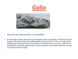 Galio
• Elementos de la tabla periódica y sus propiedades
• En esta página podrás descubrir las propiedades químicas del galio e información sobre
el galio y otros elementos de la tabla periódica como aluminio, indio, zinc o germanio.
También aprenderás para qué sirve el galio y conocerás cuales sus usos a través de sus
propiedades asociadas al galio como su número atómico o el estado habitual en el que
se puede encontrar el galio.
 