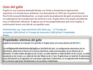 Orthorhombic.svg · Capa electrónica 031 Galio.svg ... 3.ª Energía de
ionización, 2963 kJ/mol. 4.ª Energía de ionización, 6180 kJ/mol. Propiedades
físicas.
Usos del galio
El galio es una sustancia plateado blanda y se funde a temperaturas ligeramente
superiores a la temperatura ambiente. Fue descubierto en 1875 por el químico francés
Paul Emile Lecoq de Boisbaudran. La mayor parte de producción de galio se produce como
un subproducto de la producción de aluminio o zinc. El galio tiene una amplia variedad de
usos en diferentes industrias. Si alguna vez te has preguntado para qué sirve el galio, a
continuación tienes una lista de sus posibles usos:
 