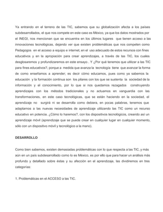 Ya entrando en el terreno de las TIC, sabemos que su globalización afecta a los países                             
subdesarrollados, el que nos compete en este caso es México, ya que los datos mostrados por                             
el INEGI, nos mencionan que se encuentra en los últimos lugares que tienen acceso a las                             
innovaciones tecnológicas, dejando ver que existen problemáticas que nos competen como                   
Pedagogos en el acceso a equipo e internet, en el uso adecuado de estos recursos con fines                               
educativos y en la apropiación para crear aprendizajes, a través de las TIC, los cuales                           
desglosaremos y profundizaremos en este ensayo . Y ¿Por qué tenemos que utilizar a las TIC                             
para fines educativos?, porque a medida que avanza la tecnología tiene que avanzar la forma                           
de como enseñamos a aprender; es decir cómo educamos, pues como ya sabemos la                         
educación y la formación continua son los pilares con los que se sustenta la sociedad de la                               
información y el conocimiento, por lo que si nos quedamos rezagados construyendo                     
aprendizajes con los métodos tradicionales y no actuamos en vanguardia con las                     
transformaciones, en este caso tecnológicas, que se están haciendo en la sociedad, el                       
aprendizaje no surgirá ni se desarrolla como debiera, en pocas palabras, tenemos que                       
adaptarnos a las nuevas necesidades de aprendizaje utilizando las TIC como un recurso                       
educativo en potencia. ¿Cómo lo haremos?, con los dispositivos tecnológicos, creando así un                       
aprendizaje móvil (aprendizaje que se puede crear en cualquier lugar en cualquier momento,                       
sólo con un dispositivo móvil y tecnológico a la mano).
DESARROLLO
Como bien sabemos, existen demasiadas problemáticas con lo que respecta a las TIC, y más                           
aún en un país subdesarrollado como lo es México, es por ello que para hacer un análisis más                                 
profundo y detallado sobre éstas y su afección en el aprendizaje, las dividiremos en tres                           
categorías:
1. Problemáticas en el ACCESO a las TIC.
 