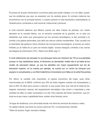 El acceso es el paso introductorio, la primera parte para poder trabajar o no con ellas, puesto                               
que los problemas que aquí se presentan son de carácter grave. En primera instancia nos                           
encontramos con la principal barrera, a nuestro parecer la más importante y sobresaliente, la                         
infraestructura, tomándola a nivel nacional, institucional y personal.
A nivel nacional sabemos que México cuenta con altos índices de pobreza, con costos                         
elevados en la canasta básica, con el aumento constante de la gasolina, es un país con                             
habitantes que antes que preocuparse por los avances tecnológicos, le dan prioridad a la                         
comida y los gastos personales, que cada vez más se vuelven insostenibles. Esto, aunado con                           
el desinterés del gobierno hacia introducir las innovaciones tecnológicas, el acceso se vuelve                       
limitado ya se habla de un país con brecha digital, “acceso desigual y limitado a las nuevas                               
tecnologías de información (TIC).” Delia Crovi,2009, pag.17.
A nivel institucional, las escuelas no se preocupan tanto por introducir las TIC en sus planteles,                             
aunque no hay estadísticas claras, el fenómeno es demasiado visible más si se habla de los                             
niveles de educación básica, ya que los planteles con mayor equipamiento son los de                         
educación superior, en la nuestra por ejemplo, se cuenta con un centro de cómputo (con                           
equipos no actualizados) y una Red Inalámbrica Universitaria (con fallas en la señal frecuentes).
Por último, la variable más importante, el ingreso económico del hogar, pues cifras                       
mencionadas por el INEGI, confirmó que 32% de estos hogares cuentan con computadora, y                         
sólo el 26% de ellos tiene acceso a internet, lo que quiere decir que más de la mitad de los                                     
hogares mexicanos carecen del equipamiento tecnológico más común e importante y más                     
cantidad de ellos no están conectados a la red. Pero además del factor económico, que sin                             
duda es el que mayor culpabilidad tiene, existen otros factores como:
*el lugar de residencia, si la comunidad donde vive tiene los servicios de acceso a redes.
*el capital cultural, que tanto se conoce sobre las TIC, a nivel personal y familiar.
*Sitios de acceso, hogar, escuela o trabajo.
 