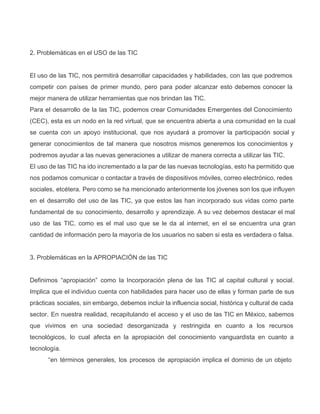 2. Problemáticas en el USO de las TIC
El uso de las TIC, nos permitirá desarrollar capacidades y habilidades, con las que podremos                           
competir con países de primer mundo, pero para poder alcanzar esto debemos conocer la                         
mejor manera de utilizar herramientas que nos brindan las TIC.
Para el desarrollo de la las TIC, podemos crear Comunidades Emergentes del Conocimiento                       
(CEC), esta es un nodo en la red virtual, que se encuentra abierta a una comunidad en la cual                                   
se cuenta con un apoyo institucional, que nos ayudará a promover la participación social y                           
generar conocimientos de tal manera que nosotros mismos generemos los conocimientos y                     
podremos ayudar a las nuevas generaciones a utilizar de manera correcta a utilizar las TIC.
El uso de las TIC ha ido incrementado a la par de las nuevas tecnologías, esto ha permitido que                                   
nos podamos comunicar o contactar a través de dispositivos móviles, correo electrónico, redes                       
sociales, etcétera. Pero como se ha mencionado anteriormente los jóvenes son los que influyen                         
en el desarrollo del uso de las TIC, ya que estos las han incorporado sus vidas como parte                                 
fundamental de su conocimiento, desarrollo y aprendizaje. A su vez debemos destacar el mal                         
uso de las TIC, como es el mal uso que se le da al internet, en el se encuentra una gran                                       
cantidad de información pero la mayoría de los usuarios no saben si esta es verdadera o falsa.
3. Problemáticas en la APROPIACIÓN de las TIC
Definimos “apropiación” como la Incorporación plena de las TIC al capital cultural y social.                         
Implica que el individuo cuenta con habilidades para hacer uso de ellas y forman parte de sus                               
prácticas sociales, sin embargo, debemos incluir la influencia social, histórica y cultural de cada                         
sector. En nuestra realidad, recapitulando el acceso y el uso de las TIC en México, sabemos                             
que vivimos en una sociedad desorganizada y restringida en cuanto a los recursos                       
tecnológicos, lo cual afecta en la apropiación del conocimiento vanguardista en cuanto a                       
tecnología.
“en términos generales, los procesos de apropiación implica el dominio de un objeto                       
 