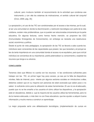 cultural, pero involucra también el reconocimiento de la actividad que condensa ese                     
instrumento y con ella los sistemas de motivaciones, el sentido cultural del conjunto”                       
(Crovi, 2009, pág. 35)
La apropiación y el uso de las TIC son condicionadas por el acceso a las mismas, por lo cual,                                   
al ser una comunidad en donde la discriminación y restricción tecnológica son parte de la vida                             
cotidiana, existen más problemáticas, que no pueden ser solucionadas únicamente por la parte                       
educativa, En algunas lecturas, como hemos hecho mención, se proponen las CEC                     
(Comunidades Emergentes de Conocimiento), sin embargo se necesita una reestructura                 
social, económica y política.
Desde el punto de vista pedagógico, la apropiación de las TIC se llevará a cabo cuando los                               
individuos sean conscientes de las capacidades que poseen, las que necesitan y el porqué se                           
les da tanta importancia en una comunidad donde el acceso no es equitativo, pero que si él (el                                 
individuo) se concientiza de su importancia, podrá potencializar su conocimiento y explotar los                       
recursos que tenga a su alcance.
CONCLUSIÓN
Tenemos claro que México no cuenta con los recursos ni las condiciones suficientes para                         
trabajar con las TIC, en primer lugar hay poco acceso, ya sea por la falta de dispositivos                               
móviles, falta de Internet, poco interés por algunos sectores sociales en introducirse a ellas,                         
debemos aclarar que en su mayoría son personas de edad avanzada que saben poco o no                             
saben lo suficiente como para la utilización de estas herramientas .El uso no es el adecuado,                             
puesto que no se les enseña a los usuarios el cómo utilizar los dispositivos, y la apropiación                               
está en decadencia, debido a que la mayoría de los usuarios utiliza las herramientas, pero no                             
de la manera adecuada, o más bien no con fines educativos, que les ayuden a adquirir buena                               
información y mucho menos a construir un aprendizaje.
La mejor propuesta sería una alfabetización tecnológica, (implementación de cursos en                   
 