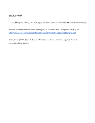 BIBLIOGRAFÍA
Maass, Margarita (2007) Cibercultur@ e iniciación en la investigación. México. Intersecciones
Instituto Nacional de Estadistica y Geografia. Consultado el 4 de septiembre de 2013
http://www.inegi.gob.mx/est/contenidos/espanol/temas/Sociodem/notatinf212.asp
Crovi, Delia (2009) Sociedad de la información y el conocimiento. Algunos deslindes
imprescindibles. México.
 